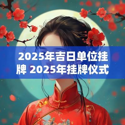 2025年吉日单位挂牌 2025年挂牌仪式吉日