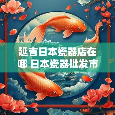 延吉日本瓷器店在哪 日本瓷器批发市场地址