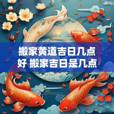 搬家黄道吉日几点好 搬家吉日是几点进屋好