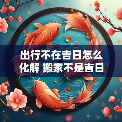 出行不在吉日怎么化解 搬家不是吉日怎么化解
