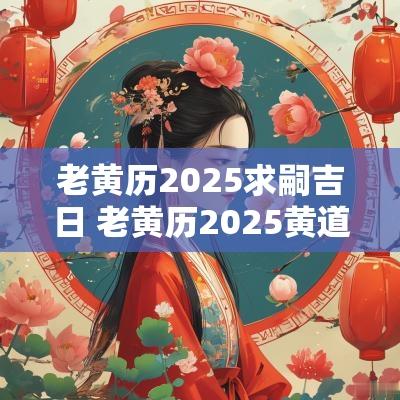老黄历2025求嗣吉日 老黄历2025黄道吉日一览表