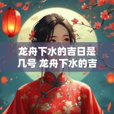 龙舟下水的吉日是几号 龙舟下水的吉日是哪天