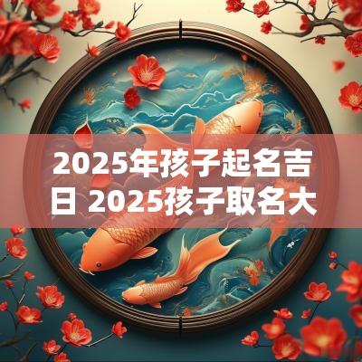 2025年孩子起名吉日 2025孩子取名大全