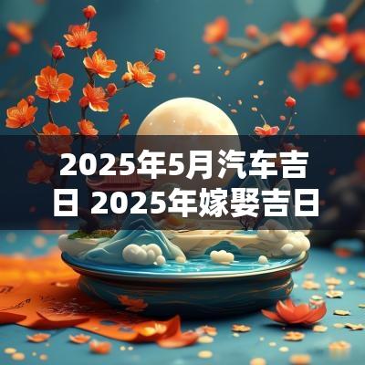 2025年5月汽车吉日 2025年嫁娶吉日吉时