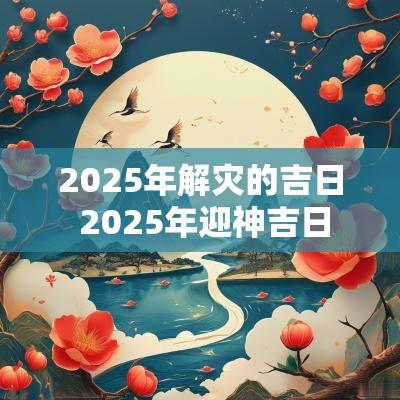 2025年解灾的吉日 2025年迎神吉日