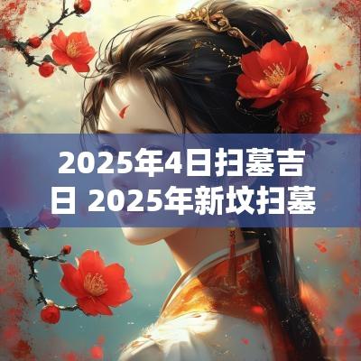 2025年4日扫墓吉日 2025年新坟扫墓吉日查询