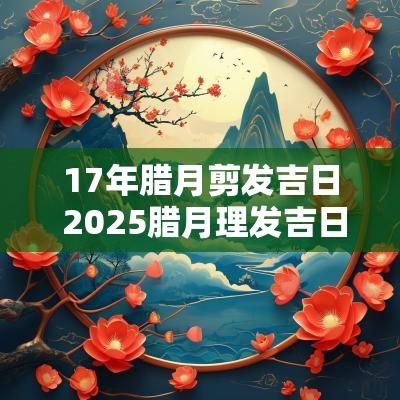 17年腊月剪发吉日 2025腊月理发吉日选择