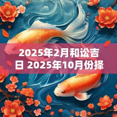 2025年2月和讼吉日 2025年10月份择吉日