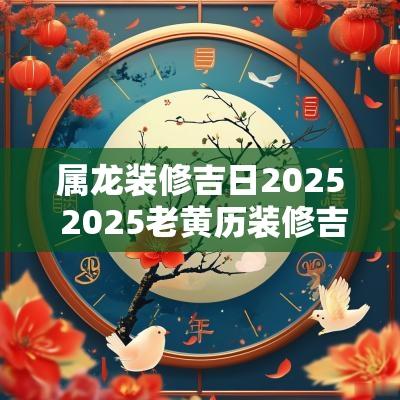 属龙装修吉日2025 2025老黄历装修吉日