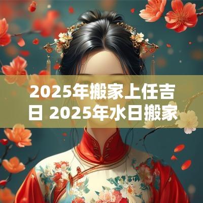 2025年搬家上任吉日 2025年水日搬家吉日一览