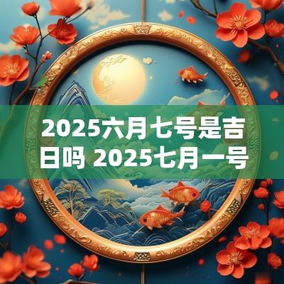 2025六月七号是吉日吗 2025七月一号是吉日吗