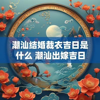 潮汕结婚裁衣吉日是什么 潮汕出嫁吉日一览表