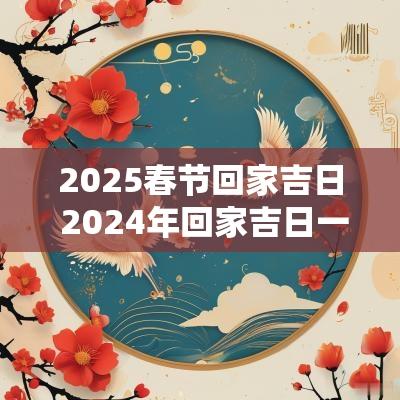 2025春节回家吉日 2025年回家吉日一览表查询