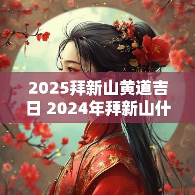 2025拜新山黄道吉日 2025年拜新山什么日子最好