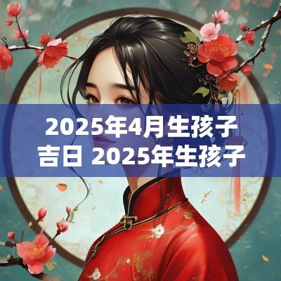 2025年4月生孩子吉日 2025年生孩子吉日一览表