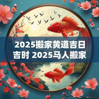 2025搬家黄道吉日吉时 2025马人搬家吉日