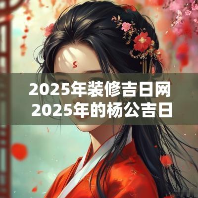 2025年装修吉日网 2025年的杨公吉日