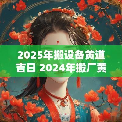2025年搬设备黄道吉日 2025年搬厂黄道吉日