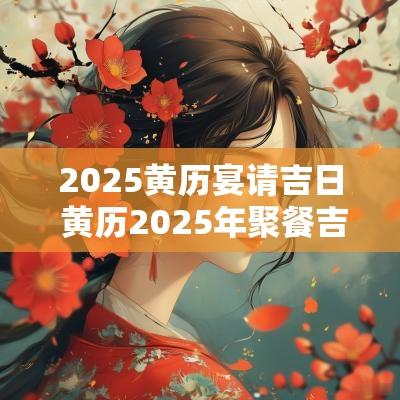 2025黄历宴请吉日 黄历2025年聚餐吉日