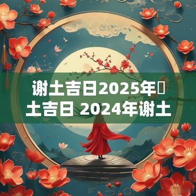 谢土吉日2025年謝土吉日 2025年谢土黄道吉日一览表