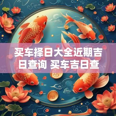 买车择日大全近期吉日查询 买车吉日查询2025农历黄道吉日