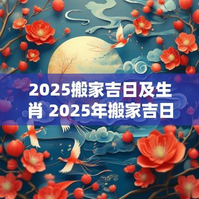 2025搬家吉日及生肖 2025年搬家吉日吉时