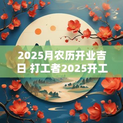 2025月农历开业吉日 打工者2025开工吉日
