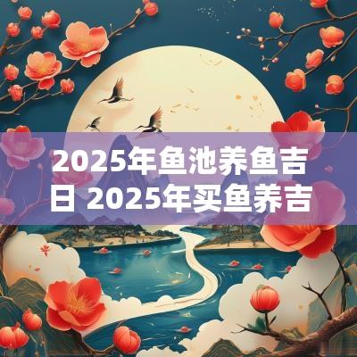2025年鱼池养鱼吉日 2025年买鱼养吉日