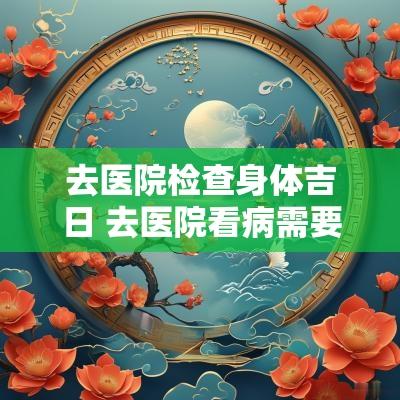 去医院检查身体吉日 去医院看病需要择吉日吗