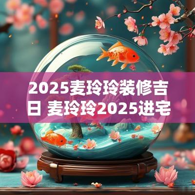 2025麦玲玲装修吉日 麦玲玲2025进宅吉日