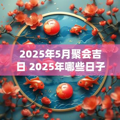 2025年5月聚会吉日 2025年哪些日子适宜聚会