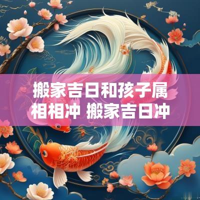 搬家吉日和孩子属相相冲 搬家吉日冲孩子属相怎么办