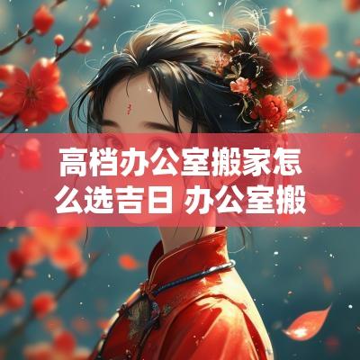 高档办公室搬家怎么选吉日 办公室搬家最旺的方法