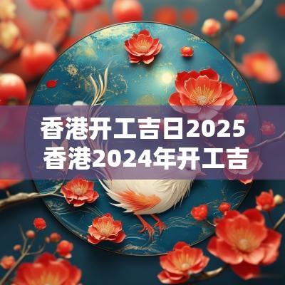 香港开工吉日2025 香港2025年开工吉日和时间