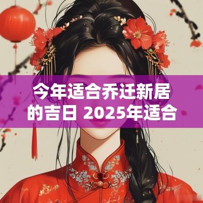 今年适合乔迁新居的吉日 2025年适合乔迁新居的吉日吉时