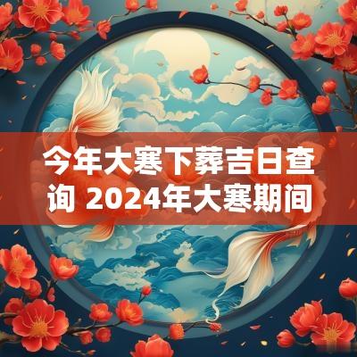 今年大寒下葬吉日查询 2025年大寒期间落葬最佳日期