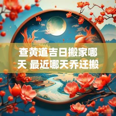 查黄道吉日搬家哪天 最近哪天乔迁搬家黄道吉日
