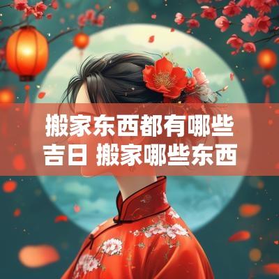 搬家东西都有哪些吉日 搬家哪些东西提前搬哪些之后搬