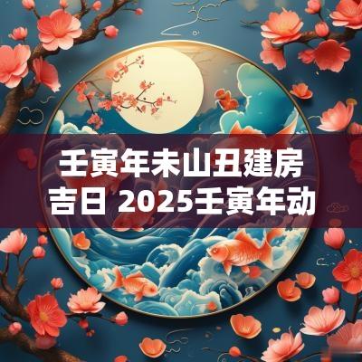 壬寅年未山丑建房吉日 2025壬寅年动土吉日