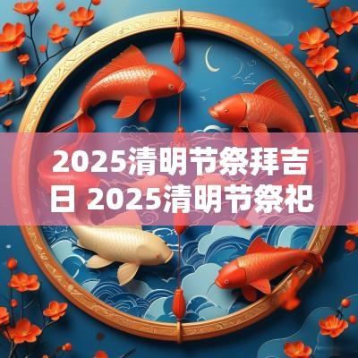 2025清明节祭拜吉日 2025清明节祭祀吉日