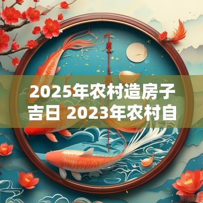 2025年农村造房子吉日 2025年农村自建房动工黄道吉日