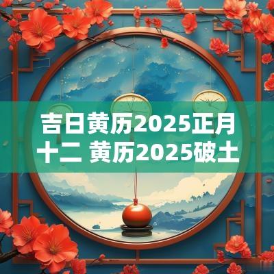 吉日黄历2025正月十二 黄历2025破土吉日查询