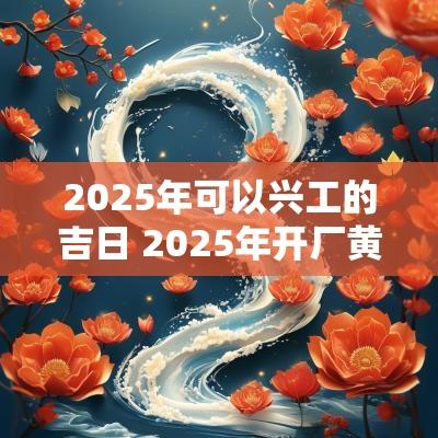 2025年可以兴工的吉日 2025年开厂黄道吉日