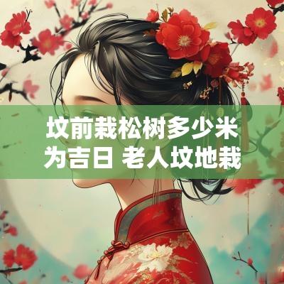 坟前栽松树多少米为吉日 老人坟地栽松树方位有讲究吗