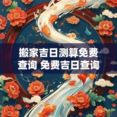 搬家吉日测算免费查询 免费吉日查询搬家日子