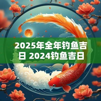 2025年全年钓鱼吉日 2025钓鱼吉日