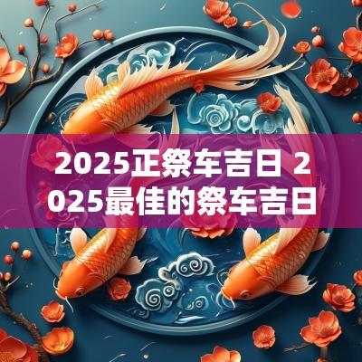 2025正祭车吉日 2025最佳的祭车吉日