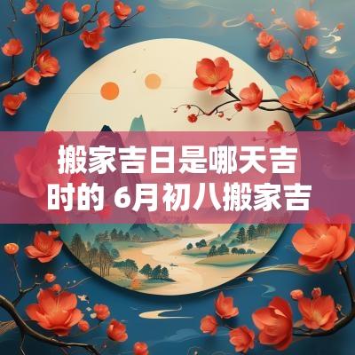 搬家吉日是哪天吉时的 6月初八搬家吉日吉时