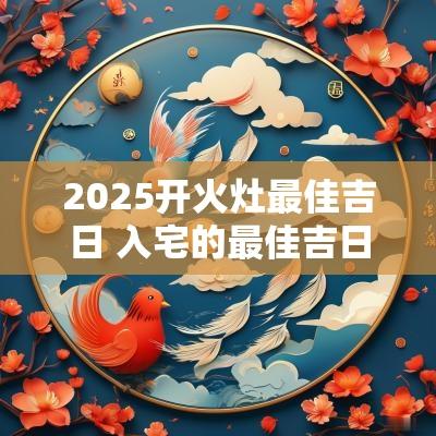 2025开火灶最佳吉日 入宅的最佳吉日2025