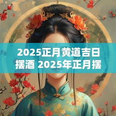 2025正月黄道吉日摆酒 2025年正月摆酒席黄道吉日